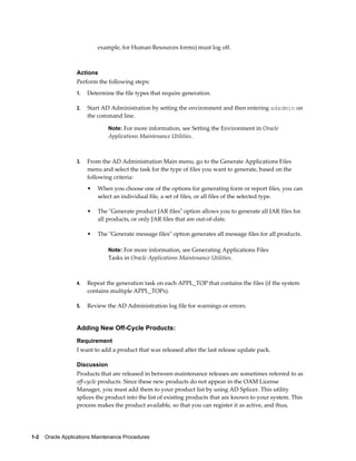 example, for Human Resources forms) must log off.



                  Actions
                  Perform the following steps:
                  1.   Determine the file types that require generation.

                  2.   Start AD Administration by setting the environment and then entering adadmin on
                       the command line.

                               Note: For more information, see Setting the Environment in Oracle
                               Applications Maintenance Utilities.



                  3.   From the AD Administration Main menu, go to the Generate Applications Files
                       menu and select the task for the type of files you want to generate, based on the
                       following criteria:
                       •   When you choose one of the options for generating form or report files, you can
                           select an individual file, a set of files, or all files of the selected type.

                       •   The "Generate product JAR files" option allows you to generate all JAR files for
                           all products, or only JAR files that are out-of-date.

                       •   The "Generate message files" option generates all message files for all products.

                               Note: For more information, see Generating Applications Files
                               Tasks in Oracle Applications Maintenance Utilities.



                  4.   Repeat the generation task on each APPL_TOP that contains the files (if the system
                       contains multiple APPL_TOPs).

                  5.   Review the AD Administration log file for warnings or errors.


                  Adding New Off-Cycle Products:
                  Requirement
                  I want to add a product that was released after the last release update pack.

                  Discussion
                  Products that are released in between maintenance releases are sometimes referred to as
                  off-cycle products. Since these new products do not appear in the OAM License
                  Manager, you must add them to your product list by using AD Splicer. This utility
                  splices the product into the list of existing products that are known to your system. This
                  process makes the product available, so that you can register it as active, and thus,




1-2    Oracle Applications Maintenance Procedures
 