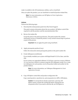 make it available to the AD maintenance utilities, such as AutoPatch.
Once you splice the product, you use AutoPatch to install all product-related files.

         Note: For more information, see AD Splicer in Oracle Applications
         Maintenance Utilities.



Actions
Perform the following steps:
1.   Download the initial product patch from My Oracle Support.
     This patch contains information about the new product, AD Splicer control files
     required to add the product, and the associated product files.

2.   Review the readme file.
     Unzip the patch in the patch top directory. The patch readme file contains
     information on how to install the product. It may include manual steps to perform
     as part of this process.

             Important: Do not apply the patch using AutoPatch.



3.   Apply prerequisite patches (if any).
     Follow the instructions about prerequisite patches in the patch readme file.

4.   Create tablespaces (conditional).
     If you initially installed your system with Rapid Install 11.5.10 or later, omit this
     step.
     If your system was upgraded to Release 11.5.10 from a previous version of Release
     11i, you may have chosen to continue using the OFA tablespace model. If so, create
     two tablespaces for each product, one for the product tables and another for the
     product indexes.

             Note: For more information, see Tablespace Management in Oracle
             Applications Concepts.



5.   Copy AD Splicer control files and product configuration file.
     Copy <prod>prod.txt, <prod>terr.txt, and newprods.txt to APPL_TOP/admin.

             Caution: If a newprods.txt already exists from a previous AD
             Splicer session, rename the existing file before copying the new
             newprods.txt file. If you need to edit this file, see AD Splicer in




                                                                Maintaining Your System    1-3
 
