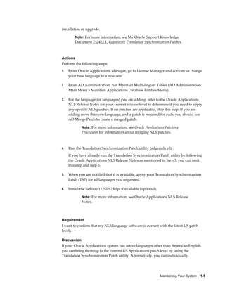 installation or upgrade.

         Note: For more information, see My Oracle Support Knowledge
         Document 252422.1, Requesting Translation Synchronization Patches.



Actions
Perform the following steps:
1.   From Oracle Applications Manager, go to License Manager and activate or change
     your base language to a new one.

2.   From AD Administration, run Maintain Multi-lingual Tables (AD Administration
     Main Menu > Maintain Applications Database Entities Menu).

3.   For the language (or languages) you are adding, refer to the Oracle Applications
     NLS Release Notes for your current release level to determine if you need to apply
     any specific NLS patches. If no patches are applicable, skip this step. If you are
     adding more than one language, and a patch is required for each, you should use
     AD Merge Patch to create a merged patch.

             Note: For more information, see Oracle Applications Patching
             Procedures for information about merging NLS patches.



4.   Run the Translation Synchronization Patch utility (adgennls.pl). .
     If you have already run the Translation Synchronization Patch utility by following
     the Oracle Applications NLS Release Notes as mentioned in Step 3, you can omit
     this step and step 5.

5.   When you are notified that it is available, apply your Translation Synchronization
     Patch (TSP) for all languages you requested.

6.   Install the Release 12 NLS Help, if available (optional).

             Note: For more information, see Oracle Applications NLS Release
             Notes.



Requirement
I want to confirm that my NLS language software is current with the latest US patch
levels.

Discussion
If your Oracle Applications system has active languages other than American English,
you can bring them up to the current US Applications patch level by using the
Translation Synchronization Patch utility. Alternatively, you can individually




                                                                 Maintaining Your System    1-5
 