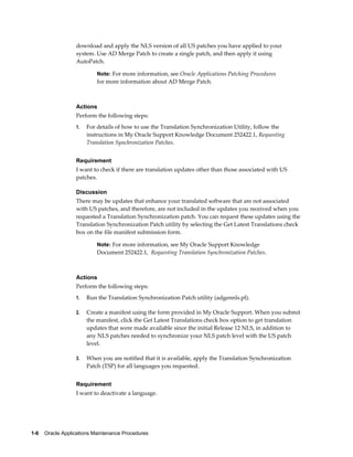 download and apply the NLS version of all US patches you have applied to your
                  system. Use AD Merge Patch to create a single patch, and then apply it using
                  AutoPatch.

                           Note: For more information, see Oracle Applications Patching Procedures
                           for more information about AD Merge Patch.



                  Actions
                  Perform the following steps:
                  1.   For details of how to use the Translation Synchronization Utility, follow the
                       instructions in My Oracle Support Knowledge Document 252422.1, Requesting
                       Translation Synchronization Patches.


                  Requirement
                  I want to check if there are translation updates other than those associated with US
                  patches.

                  Discussion
                  There may be updates that enhance your translated software that are not associated
                  with US patches, and therefore, are not included in the updates you received when you
                  requested a Translation Synchronization patch. You can request these updates using the
                  Translation Synchronization Patch utility by selecting the Get Latest Translations check
                  box on the file manifest submission form.

                           Note: For more information, see My Oracle Support Knowledge
                           Document 252422.1, Requesting Translation Synchronization Patches.



                  Actions
                  Perform the following steps:
                  1.   Run the Translation Synchronization Patch utility (adgennls.pl).

                  2.   Create a manifest using the form provided in My Oracle Support. When you submit
                       the manifest, click the Get Latest Translations check box option to get translation
                       updates that were made available since the initial Release 12 NLS, in addition to
                       any NLS patches needed to synchronize your NLS patch level with the US patch
                       level.

                  3.   When you are notified that it is available, apply the Translation Synchronization
                       Patch (TSP) for all languages you requested.


                  Requirement
                  I want to deactivate a language.




1-6    Oracle Applications Maintenance Procedures
 