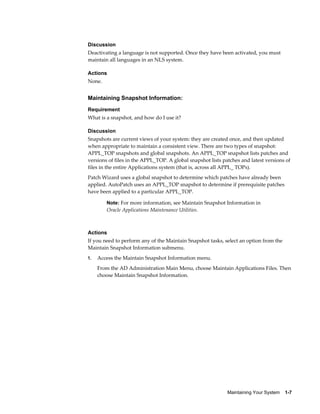 Discussion
Deactivating a language is not supported. Once they have been activated, you must
maintain all languages in an NLS system.

Actions
None.


Maintaining Snapshot Information:
Requirement
What is a snapshot, and how do I use it?

Discussion
Snapshots are current views of your system: they are created once, and then updated
when appropriate to maintain a consistent view. There are two types of snapshot:
APPL_TOP snapshots and global snapshots. An APPL_TOP snapshot lists patches and
versions of files in the APPL_TOP. A global snapshot lists patches and latest versions of
files in the entire Applications system (that is, across all APPL_ TOPs).
Patch Wizard uses a global snapshot to determine which patches have already been
applied. AutoPatch uses an APPL_TOP snapshot to determine if prerequisite patches
have been applied to a particular APPL_TOP.

        Note: For more information, see Maintain Snapshot Information in
        Oracle Applications Maintenance Utilities.



Actions
If you need to perform any of the Maintain Snapshot tasks, select an option from the
Maintain Snapshot Information submenu.
1.   Access the Maintain Snapshot Information menu.
     From the AD Administration Main Menu, choose Maintain Applications Files. Then
     choose Maintain Snapshot Information.




                                                             Maintaining Your System    1-7
 