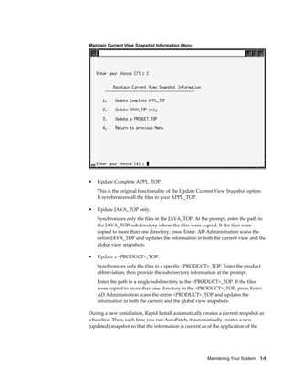 Maintain Current View Snapshot Information Menu




•   Update Complete APPL_TOP.
    This is the original functionality of the Update Current View Snapshot option.
    It synchronizes all the files in your APPL_TOP.

•   Update JAVA_TOP only.
    Synchronizes only the files in the JAVA_TOP. At the prompt, enter the path to
    the JAVA_TOP subdirectory where the files were copied. If the files were
    copied to more than one directory, press Enter. AD Administration scans the
    entire JAVA_TOP and updates the information in both the current view and the
    global view snapshots.

•   Update a <PRODUCT>_TOP.
    Synchronizes only the files in a specific <PRODUCT>_TOP. Enter the product
    abbreviation, then provide the subdirectory information at the prompt.
    Enter the path to a single subdirectory in the <PRODUCT>_TOP. If the files
    were copied to more than one directory in the <PRODUCT>_TOP, press Enter.
    AD Administration scans the entire <PRODUCT>_TOP and updates the
    information in both the current and the global view snapshots.

During a new installation, Rapid Install automatically creates a current snapshot as
a baseline. Then, each time you run AutoPatch, it automatically creates a new
(updated) snapshot so that the information is current as of the application of the




                                                        Maintaining Your System    1-9
 