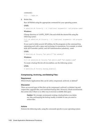 command.)
                       C:> . ./apps.sh

                  2.   Relink files.
                       Run AD Relink using the appropriate command for your operating system.
                       UNIX:
                       $ adrelink.sh force={y | n} [<optional arguments>] <ad program name>

                       Windows:
                       Change directory to %APPL_TOP%bin and relink the desired file using the
                       following syntax:
                       C:> sh adrelink.sh force={y | n} [<optional arguments> <ad program
                       name>

                       If you want to relink several AD utilities, list the programs on the command line,
                       separating each with a space and enclosing it in quotations. For example, to relink
                       both AD Controller (adctrl) and AD Administration (adadmin), enter:
                       UNIX:
                       $ adrelink.sh force=y "ad adctrl" "ad adadmin"

                       Windows:
                       C:> sh adrelink.sh force=y "ad adctrl.exe" "ad adadmin.exe"

                       To create a backup file (for all executables), use the following syntax:
                       UNIX:
                       $ adrelink.sh force=y backup_mode=all



                  Compressing, Archiving, and Deleting Files:
                  Requirement
                  Which Oracle Applications files can be safely compressed, archived, or deleted?

                  Discussion
                  There are several types of files that can be compressed, archived, or deleted: log and
                  output files, upgrade files, and AutoPatch backup files. However, Oracle recommends
                  this action only if there is no other way to increase available disk space.

                           Caution: We strongly recommend creating a backup before you delete
                           any files and keeping the backup readily available in case you need to
                           restore files.



                  Actions
                  Perform the following tasks, using the commands specific to your operating system.




1-12    Oracle Applications Maintenance Procedures
 