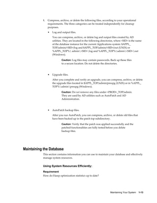 1.   Compress, archive, or delete the following files, according to your operational
                requirements. The three categories can be treated independently for cleanup
                purposes.
                •   Log and output files.
                    You can compress, archive, or delete log and output files created by AD
                    utilities. They are located in the following directories, where <SID> is the name
                    of the database instance for the current Applications system: $APPL_
                    TOP/admin/<SID>/log and $APPL_TOP/admin/<SID>/out (UNIX) or
                    %APPL_TOP% admin<SID>log and %APPL_TOP%admin<SID>out
                    (Windows).

                            Caution: Log files may contain passwords. Back up these files
                            to a secure location. Do not delete the directories.



                •   Upgrade files.
                    After you complete and verify an upgrade, you can compress, archive, or delete
                    the upgrade files located in $APPL_TOP/admin/preupg (UNIX) or in %APPL_
                    TOP%adminpreupg (Windows).

                            Caution: Do not remove any files under <PROD>_TOP/admin.
                            They are used by AD utilities such as AutoPatch and AD
                            Administration.



                •   AutoPatch backup files.
                    After you run AutoPatch, you can compress, archive, or delete old files that
                    have been backed up in the patch top subdirectory.

                            Caution: Verify that the patch was applied successfully and the
                            patched functionalities are fully tested before you delete
                            backup files.




Maintaining the Database
           This section contains information you can use to maintain your database and effectively
           manage system resources.


           Using System Resources Efficiently:
           Requirement
           How do I keep optimization statistics up to date?




                                                                         Maintaining Your System    1-13
 