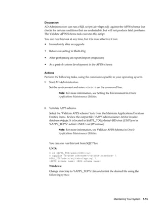 Discussion
AD Administration can run a SQL script (advrfapp.sql) against the APPS schema that
checks for certain conditions that are undesirable, but will not produce fatal problems.
The Validate APPS Schema task executes this script.
You can run this task at any time, but it is most effective if run:
•    Immediately after an upgrade

•    Before converting to Multi-Org

•    After performing an export/import (migration)

•    As a part of custom development in the APPS schema


Actions
Perform the following tasks, using the commands specific to your operating system.
1.   Start AD Administration.
     Set the environment and enter adadmin on the command line.

             Note: For more information, see Setting the Environment in Oracle
             Applications Maintenance Utilities.



2.   Validate APPS schema.
     Select the "Validate APPS schema" task from the Maintain Applications Database
     Entities menu. Review the output file (<APPS schema name>.lst) for invalid
     database objects. It is located in $APPL_TOP/admin/<SID>/out (UNIX) or in
     %APPL_TOP%admin<SID>out (Windows)

             Note: For more information, see Validate APPS Schema in Oracle
             Applications Maintenance Utilities.


     You can also run this task from SQL*Plus:
     UNIX:
     $ cd $APPL_TOP/admin<SID>/out
     $ sqlplus <SYSTEM username>/<SYSTEM password> 
     @$AD_TOP/admin/sql/advrfapp.sql 
     <APPS schema name> <AOL schema name>

     Windows:
     Change directory to %APPL_TOP%bin and relink the desired file using the
     following syntax:




                                                               Maintaining Your System    1-15
 