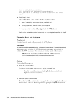 C:> cd %APPL_TOP%admin<SID>out
                       C:> sqlplus <SYSTEM username>/<SYSTEM password>
                       @%AD_TOP%adminsqladvrfapp.sql <APPS schema name> <AOL schema
                       name>

                  3.   Resolve any issues.
                       The <APPS schema name>.lst file is divided into three sections:
                       •   Issues you must fix (not specific to the APPS schema)

                       •   Issues you must fix (specific to the APPS schema)

                       •   Issues you may want to address (specific to the APPS schema)

                       Each section of the file contains instructions for resolving the issues that are listed.


                  Recreating Grants and Synonyms:
                  Requirement
                  How do I recreate grants and synonyms in the APPS schema?

                  Discussion
                  In order to maintain database objects, you should check the APPS schema for missing
                  grants and synonyms. Using the AD Administration menu, you can run tasks to
                  validate the APPS schema and then recreate any missing grants and synonyms.

                           Note: For more information, see Recreate Grants and Synonyms for
                           APPS Schema in Oracle Applications Maintenance Utilities.



                  Actions
                  Perform the following steps:
                  1.   Start AD Administration.
                       Set the environment and enter adadmin on the command line.

                               Note: For more information, see Setting the Environment in Oracle
                               Applications Maintenance Utilities.



                  2.   Recreate grants and synonyms.
                       From the Main AD Administration menu, go to the Maintain Applications Database
                       Entities menu. Select the "Recreate grants and synonyms for APPS schema" task.




1-16    Oracle Applications Maintenance Procedures
 