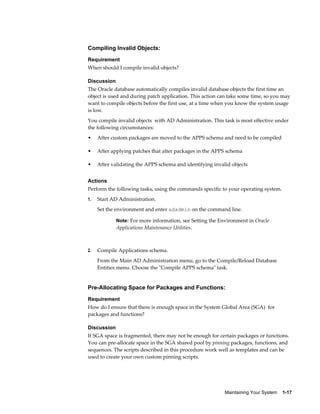 Compiling Invalid Objects:
Requirement
When should I compile invalid objects?

Discussion
The Oracle database automatically compiles invalid database objects the first time an
object is used and during patch application. This action can take some time, so you may
want to compile objects before the first use, at a time when you know the system usage
is low.
You compile invalid objects with AD Administration. This task is most effective under
the following circumstances:
•    After custom packages are moved to the APPS schema and need to be compiled

•    After applying patches that alter packages in the APPS schema

•    After validating the APPS schema and identifying invalid objects


Actions
Perform the following tasks, using the commands specific to your operating system.
1.   Start AD Administration.
     Set the environment and enter adadmin on the command line.

             Note: For more information, see Setting the Environment in Oracle
             Applications Maintenance Utilities.



2.   Compile Applications schema.
     From the Main AD Administration menu, go to the Compile/Reload Database
     Entities menu. Choose the "Compile APPS schema" task.


Pre-Allocating Space for Packages and Functions:
Requirement
How do I ensure that there is enough space in the System Global Area (SGA) for
packages and functions?

Discussion
If SGA space is fragmented, there may not be enough for certain packages or functions.
You can pre-allocate space in the SGA shared pool by pinning packages, functions, and
sequences. The scripts described in this procedure work well as templates and can be
used to create your own custom pinning scripts.




                                                           Maintaining Your System    1-17
 