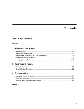  
                                                                                                                      Contents


Send Us Your Comments

Preface

1   Maintaining Your System
    Managing Files.......................................................................................................................... 1-1
    Maintaining the Database....................................................................................................... 1-13
    Performing Maintenance Tasks Non-Interactively................................................................ 1-19
    Distributing Processing Tasks................................................................................................ 1-21
    Managing Server Processes..................................................................................................... 1-23


2   Reporting and Tracking
    Timing Information................................................................................................................... 2-1
    General System Reporting........................................................................................................ 2-2


3   Troubleshooting
    Managing Worker Processes..................................................................................................... 3-1
    Restarting Processes.................................................................................................................. 3-7
    Shutting Down and Restarting Managers................................................................................ 3-9


Index




                                                                                                                                                       iii
 