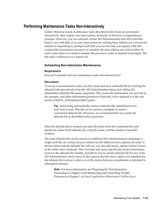 Performing Maintenance Tasks Non-Interactively
           Unless otherwise noted, maintenance tasks described in this book are performed
           interactively: they require user intervention, primarily in the form of responding to
           prompts. However, you can schedule certain AD Administration and AD Controller
           tasks to run with little or no user intervention by running these utilities non-interactively:
           instead of responding to prompts each time you run the task, you specify a file that
           contains the information necessary to complete the task without user intervention. In
           such a case, there is no need to monitor the process in order to respond to prompts. The
           file used is referred to as a defaults file.


           Scheduling Non-Interactive Maintenance:
           Requirement
           How do I schedule and run maintenance tasks non-interactively?

           Discussion
           To set up a non-interactive task, you first create and save a defaults file by running the
           selected task interactively from the AD Administration menu and adding the
           defaultsfile=<defaults file name> argument. This causes the information you provide at
           the prompts, and other information pertinent to that task, to be captured in a file and
           stored in $APPL_TOP/admin/<SID>/<path>.

                   Tip: AutoConfig automatically creates a defaults file (adalldefaults.txt)
                   each time it runs. This file can be used as a template to create a
                   customized defaults file. However, we recommend that you create the
                   defaults file as described in this procedure.


           Once the defaults file is created, you start the utility from the command line, and
           specify the name of the defaults file, a log file name, and the number of parallel
           workers.
           The same defaults file can be used to run different AD Administration commands: a
           single such file can contain all your choices for the different menu options. In order to
           choose which task the defaults file will run, you also add menu_option=<menu choice>
           to the utility start command. This overrides any menu-specific key stroke information
           stored in the defaults file initially, and allows you to use the defaults file for any of the
           AD Administration menu items. It also ensures that the menu option you intended for
           the defaults file is always valid, even if the menu items are renumbered or relocated in
           subsequent releases.

                   Note: For more information, see Preparing for Non-Interactive
                   Processing in Chapter 4 and Monitoring and Controlling Parallel
                   Processes in Chapter 1 of Oracle Applications Maintenance Utilities for a




                                                                          Maintaining Your System    1-19
 