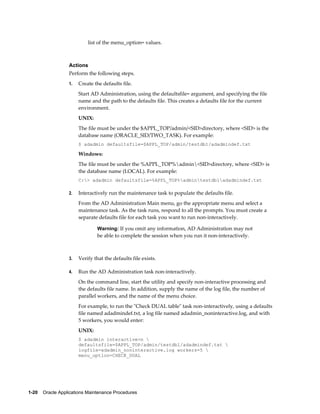 list of the menu_option= values.



                  Actions
                  Perform the following steps.
                  1.   Create the defaults file.
                       Start AD Administration, using the defaultsfile= argument, and specifying the file
                       name and the path to the defaults file. This creates a defaults file for the current
                       environment.
                       UNIX:
                       The file must be under the $APPL_TOP/admin/<SID>directory, where <SID> is the
                       database name (ORACLE_SID/TWO_TASK). For example:
                       $ adadmin defaultsfile=$APPL_TOP/admin/testdb1/adadmindef.txt

                       Windows:
                       The file must be under the %APPL_TOP%admin<SID>directory, where <SID> is
                       the database name (LOCAL). For example:
                       C:> adadmin defaultsfile=%APPL_TOP%admintestdb1adadmindef.txt

                  2.   Interactively run the maintenance task to populate the defaults file.
                       From the AD Administration Main menu, go the appropriate menu and select a
                       maintenance task. As the task runs, respond to all the prompts. You must create a
                       separate defaults file for each task you want to run non-interactively.

                               Warning: If you omit any information, AD Administration may not
                               be able to complete the session when you run it non-interactively.



                  3.   Verify that the defaults file exists.

                  4.   Run the AD Administration task non-interactively.
                       On the command line, start the utility and specify non-interactive processing and
                       the defaults file name. In addition, supply the name of the log file, the number of
                       parallel workers, and the name of the menu choice.
                       For example, to run the "Check DUAL table" task non-interactively, using a defaults
                       file named adadmindef.txt, a log file named adadmin_noninteractive.log, and with
                       5 workers, you would enter:
                       UNIX:
                       $ adadmin interactive=n 
                       defaultsfile=$APPL_TOP/admin/testdb1/adadmindef.txt 
                       logfile=adadmin_noninteractive.log workers=5 
                       menu_option=CHECK_DUAL




1-20    Oracle Applications Maintenance Procedures
 