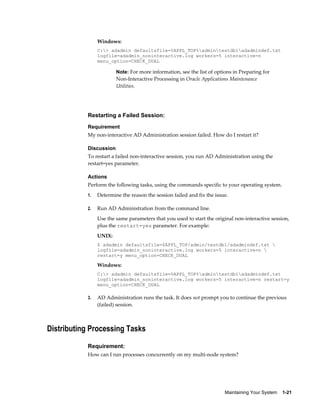 Windows:
                C:> adadmin defaultsfile=%APPL_TOP%admintestdb1adadmindef.txt
                logfile=adadmin_noninteractive.log workers=5 interactive=n
                menu_option=CHECK_DUAL

                        Note: For more information, see the list of options in Preparing for
                        Non-Interactive Processing in Oracle Applications Maintenance
                        Utilities.




           Restarting a Failed Session:
           Requirement
           My non-interactive AD Administration session failed. How do I restart it?

           Discussion
           To restart a failed non-interactive session, you run AD Administration using the
           restart=yes parameter.

           Actions
           Perform the following tasks, using the commands specific to your operating system.
           1.   Determine the reason the session failed and fix the issue.

           2.   Run AD Administration from the command line.
                Use the same parameters that you used to start the original non-interactive session,
                plus the restart=yes parameter. For example:
                UNIX:
                $ adadmin defaultsfile=$APPL_TOP/admin/testdb1/adadmindef.txt 
                logfile=adadmin_noninteractive.log workers=5 interactive=n 
                restart=y menu_option=CHECK_DUAL

                Windows:
                C:> adadmin defaultsfile=%APPL_TOP%admintestdb1adadmindef.txt
                logfile=adadmin_noninteractive.log workers=5 interactive=n restart=y
                menu_option=CHECK_DUAL

           3.   AD Administration runs the task. It does not prompt you to continue the previous
                (failed) session.



Distributing Processing Tasks

           Requirement:
           How can I run processes concurrently on my multi-node system?




                                                                        Maintaining Your System    1-21
 