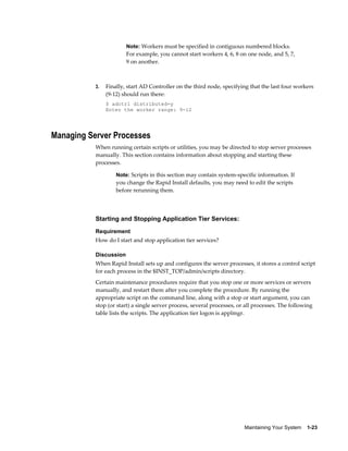 Note: Workers must be specified in contiguous numbered blocks.
                        For example, you cannot start workers 4, 6, 8 on one node, and 5, 7,
                        9 on another.



           3.   Finally, start AD Controller on the third node, specifying that the last four workers
                (9-12) should run there:
                $ adctrl distributed=y
                Enter the worker range: 9-12




Managing Server Processes
           When running certain scripts or utilities, you may be directed to stop server processes
           manually. This section contains information about stopping and starting these
           processes.

                    Note: Scripts in this section may contain system-specific information. If
                    you change the Rapid Install defaults, you may need to edit the scripts
                    before rerunning them.




           Starting and Stopping Application Tier Services:
           Requirement
           How do I start and stop application tier services?

           Discussion
           When Rapid Install sets up and configures the server processes, it stores a control script
           for each process in the $INST_TOP/admin/scripts directory.
           Certain maintenance procedures require that you stop one or more services or servers
           manually, and restart them after you complete the procedure. By running the
           appropriate script on the command line, along with a stop or start argument, you can
           stop (or start) a single server process, several processes, or all processes. The following
           table lists the scripts. The application tier logon is applmgr.




                                                                         Maintaining Your System    1-23
 