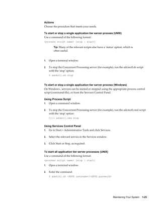 Actions
Choose the procedure that meets your needs.

To start or stop a single application tier server process (UNIX)
Use a command of the following format:
<process script name> [stop | start]

         Tip: Many of the relevant scripts also have a 'status' option, which is
         often useful.


1.   Open a terminal window.

2.   To stop the Concurrent Processing server (for example), run the adcmctl.sh script
     with the 'stop' option:
     % adcmctl.sh stop



To start or stop a single application tier server process (Windows)
On Windows , services can be started or stopped using the appropriate process control
script (command file), or from the Services Control Panel.

Using Process Script
1.   Open a command window.

2.   To stop the Concurrent Processing server (for example), run the adcmctl.cmd script
     with the 'stop' option:
     C:> adcmctl.cmd stop


Using Services Control Panel
1.   Go to Start > Administrative Tools and click Services.

2.   Select the relevant service in the Services window.

3.   Click Start or Stop, as required.


To start all application tier server processes (UNIX)
Use a command of the following format:
<process script name> [stop | start]

1.   Open a terminal window.

2.   Enter the command:
     $ adstrtl.sh <APPS username</<APPS password>




                                                              Maintaining Your System    1-25
 
