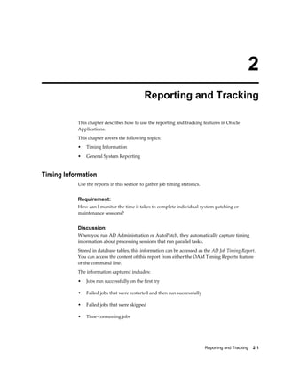 2
                                             Reporting and Tracking

           This chapter describes how to use the reporting and tracking features in Oracle
           Applications.
           This chapter covers the following topics:
           •   Timing Information
           •   General System Reporting



Timing Information
           Use the reports in this section to gather job timing statistics.


           Requirement:
           How can I monitor the time it takes to complete individual system patching or
           maintenance sessions?


           Discussion:
           When you run AD Administration or AutoPatch, they automatically capture timing
           information about processing sessions that run parallel tasks.
           Stored in database tables, this information can be accessed as the AD Job Timing Report.
           You can access the content of this report from either the OAM Timing Reports feature
           or the command line.
           The information captured includes:
           •   Jobs run successfully on the first try

           •   Failed jobs that were restarted and then run successfully

           •   Failed jobs that were skipped

           •   Time-consuming jobs




                                                                              Reporting and Tracking    2-1
 