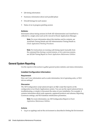 •    Job timing information

                  •    Summary information about each parallel phase

                  •    Overall timings for each session

                  •    Status of an in-progress patching session


                  Actions:
                  Information about timing sessions for both AD Administration and AutoPatch is
                  collected in a single action and can be viewed in Oracle Applications Manager.

                           Note: For more information about this interface and its contents, see
                           AutoPatch Timing Details and AD Administration Timing Details in
                           Oracle Applications Patching Procedures.


                           Note: For instructions on running a job timing report manually from
                           the command line during a current session, or for a previous session,
                           see AD Job Timing Report in Oracle Applications Maintenance Utilities.




General System Reporting
                  Use the reports in this section to gather general system statistics and status information.


                  Installed Configuration Information:
                  Requirement
                  How can I view information such as undo information, list of operating units, or NLS
                  init.ora settings?

                  Discussion
                  The AD Configuration script (adutconf.sql) is an SQL script that reports on the
                  configuration of an Oracle Applications system. You can use the report (adutconf.lst) in
                  troubleshooting, or simply to document the status of your installation. For example, it
                  contains information about undo segments, registered products and schemas, Reporting
                  Currencies settings, and NLS database initialization parameters.

                           Note: For more information, see AD Configuration Report in Oracle
                           Applications Maintenance Utilities.



                  Actions
                  1.   Log in as applmgr and set the environment as described in Setting the Environment




2-2    Oracle Applications Maintenance Procedures
 
