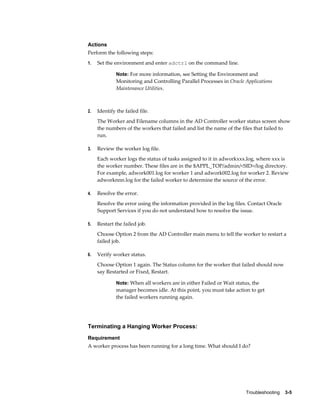 Actions
Perform the following steps:
1.   Set the environment and enter adctrl on the command line.

              Note: For more information, see Setting the Environment and
              Monitoring and Controlling Parallel Processes in Oracle Applications
              Maintenance Utilities.



2.   Identify the failed file.
     The Worker and Filename columns in the AD Controller worker status screen show
     the numbers of the workers that failed and list the name of the files that failed to
     run.

3.   Review the worker log file.
     Each worker logs the status of tasks assigned to it in adworkxxx.log, where xxx is
     the worker number. These files are in the $APPL_TOP/admin/<SID>/log directory.
     For example, adwork001.log for worker 1 and adwork002.log for worker 2. Review
     adworknnn.log for the failed worker to determine the source of the error.

4.   Resolve the error.
     Resolve the error using the information provided in the log files. Contact Oracle
     Support Services if you do not understand how to resolve the issue.

5.   Restart the failed job.
     Choose Option 2 from the AD Controller main menu to tell the worker to restart a
     failed job.

6.   Verify worker status.
     Choose Option 1 again. The Status column for the worker that failed should now
     say Restarted or Fixed, Restart.

              Note: When all workers are in either Failed or Wait status, the
              manager becomes idle. At this point, you must take action to get
              the failed workers running again.




Terminating a Hanging Worker Process:
Requirement
A worker process has been running for a long time. What should I do?




                                                                       Troubleshooting    3-5
 