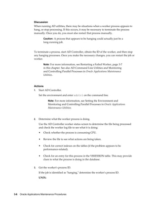 Discussion
                  When running AD utilities, there may be situations when a worker process appears to
                  hang, or stop processing. If this occurs, it may be necessary to terminate the process
                  manually. Once you do, you must also restart that process manually.

                           Caution: A process that appears to be hanging could actually just be a
                           long-running job.


                  To terminate a process, start AD Controller, obtain the ID of the worker, and then stop
                  any hanging processes. Once you make the necessary changes, you can restart the job or
                  worker.

                           Note: For more information, see Restarting a Failed Worker, page 3-7
                           in this chapter. See also AD Command Line Utilities and Monitoring
                           and Controlling Parallel Processes in Oracle Applications Maintenance
                           Utilities.



                  Actions
                  1.   Start AD Controller.
                       Set the environment and enter adctrl on the command line.

                               Note: For more information, see Setting the Environment and
                               Monitoring and Controlling Parallel Processes in Oracle Applications
                               Maintenance Utilities.



                  2.   Determine what the worker process is doing.
                       Use the AD Controller worker status screen to determine the file being processed
                       and check the worker log file to see what it is doing:
                       •   Check whether the process is consuming CPU.

                       •   Review the file to see what actions are being taken.

                       •   Check for correct indexes on the tables (if the problem appears to be
                           performance-related).

                       •   Check for an entry for this process in the V$SESSION table. This may provide
                           clues to what the process is doing in the database.


                  3.   Get the worker's process ID.
                       If the job is identified as "hanging," determine the worker's process ID.
                       UNIX:




3-6    Oracle Applications Maintenance Procedures
 