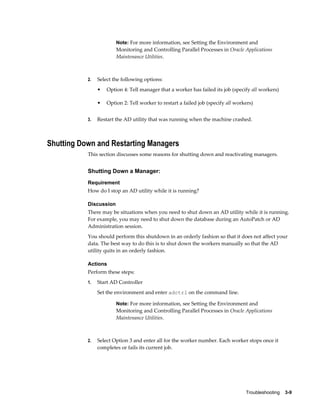Note: For more information, see Setting the Environment and
                        Monitoring and Controlling Parallel Processes in Oracle Applications
                        Maintenance Utilities.



           2.   Select the following options:
                •   Option 4: Tell manager that a worker has failed its job (specify all workers)

                •   Option 2: Tell worker to restart a failed job (specify all workers)


           3.   Restart the AD utility that was running when the machine crashed.



Shutting Down and Restarting Managers
           This section discusses some reasons for shutting down and reactivating managers.


           Shutting Down a Manager:
           Requirement
           How do I stop an AD utility while it is running?

           Discussion
           There may be situations when you need to shut down an AD utility while it is running.
           For example, you may need to shut down the database during an AutoPatch or AD
           Administration session.
           You should perform this shutdown in an orderly fashion so that it does not affect your
           data. The best way to do this is to shut down the workers manually so that the AD
           utility quits in an orderly fashion.

           Actions
           Perform these steps:
           1.   Start AD Controller
                Set the environment and enter adctrl on the command line.

                        Note: For more information, see Setting the Environment and
                        Monitoring and Controlling Parallel Processes in Oracle Applications
                        Maintenance Utilities.



           2.   Select Option 3 and enter all for the worker number. Each worker stops once it
                completes or fails its current job.




                                                                                   Troubleshooting    3-9
 