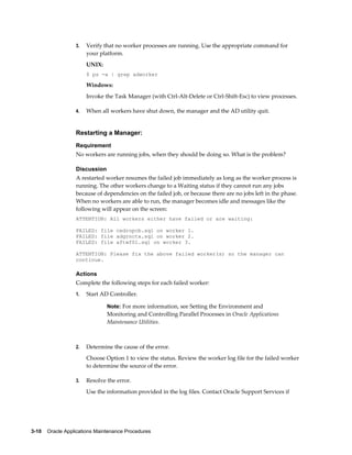 3.   Verify that no worker processes are running. Use the appropriate command for
                       your platform.
                       UNIX:
                       $ ps -a | grep adworker

                       Windows:
                       Invoke the Task Manager (with Ctrl-Alt-Delete or Ctrl-Shift-Esc) to view processes.

                  4.   When all workers have shut down, the manager and the AD utility quit.


                  Restarting a Manager:
                  Requirement
                  No workers are running jobs, when they should be doing so. What is the problem?

                  Discussion
                  A restarted worker resumes the failed job immediately as long as the worker process is
                  running. The other workers change to a Waiting status if they cannot run any jobs
                  because of dependencies on the failed job, or because there are no jobs left in the phase.
                  When no workers are able to run, the manager becomes idle and messages like the
                  following will appear on the screen:
                  ATTENTION: All workers either have failed or are waiting:

                  FAILED: file cedropcb.sql on worker 1.
                  FAILED: file adgrnctx.sql on worker 2.
                  FAILED: file aftwf01.sql on worker 3.

                  ATTENTION: Please fix the above failed worker(s) so the manager can
                  continue.

                  Actions
                  Complete the following steps for each failed worker:
                  1.   Start AD Controller.

                               Note: For more information, see Setting the Environment and
                               Monitoring and Controlling Parallel Processes in Oracle Applications
                               Maintenance Utilities.



                  2.   Determine the cause of the error.
                       Choose Option 1 to view the status. Review the worker log file for the failed worker
                       to determine the source of the error.

                  3.   Resolve the error.
                       Use the information provided in the log files. Contact Oracle Support Services if




3-10    Oracle Applications Maintenance Procedures
 