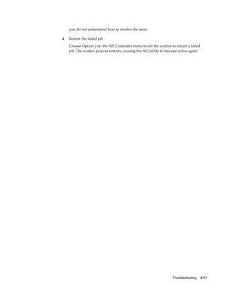you do not understand how to resolve the issue.

4.   Restart the failed job.
     Choose Option 2 on the AD Controller menu to tell the worker to restart a failed
     job. The worker process restarts, causing the AD utility to become active again.




                                                                    Troubleshooting    3-11
 