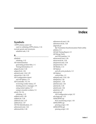  
                                                                              Index

                                          adformsrvctl.cmd, 1-24
Symbols                                   adformsrvctl.sh, 1-24
<APPS schema name>.lst
                                          adgennls.pl
   used in validating APPS schema, 1-16
                                            See Translation Synchronization Patch utility
recreate grants and synonyms
                                          adident, 2-3
   adadmin task, 1-16
                                          AD Job Timing Report, 2-1
                                          AD Merge Patch
A                                           and NLS patches, 1-6
adadmin                                   adoacorectl.cmd, 1-24
  relinking, 1-12                         adoacorectl.sh, 1-24
AD Administration                         adopmnctl.cmd, 1-24
  generating product files, 1-1           adopmnctl.sh, 1-24
  Timing Information, 2-1                 AD Relink, 1-11
adapcctl.cmd, 1-24                        AD Splicer
adapcctl.sh, 1-24                           and off-cycle products, 1-2
adcmctl.cmd, 1-24, 1-25                   AD Splicer
adcmctl.sh, 1-24, 1-25                      control files, 1-3
AD Configuration report                   adstpall.cmd, 1-24, 1-26
  and AD Splicer, 1-4                     adstpall.sh, 1-26
AD Controller, 3-3, 3-6                   adstpall.sh , 1-24
  reviewing worker status, 3-7            adstrtal.cmd, 1-24
  shutting down a manager, 3-9            adstrtal.sh, 1-24
  using restart option, 3-7               adstrtl.cmd, 1-26
  using to monitor workers, 3-1           adstrtl.sh, 1-25
adctrl, 3-2, 3-6                          adutconf.sql
  relinking, 1-12                           AD Configuration script, 2-2
addbctl.cmd, 1-28                         advrfapp.sql, 1-15
addbctl.sh, 1-28                          ADXCKPIN.sql
addlnctl.cmd, 1-27                          SGA monitoring script, 1-18
addlnctl.sh, 1-27                         ADXGNPIN.sql
AD File Identification, 2-3                 pinning script, 1-18
adformsctl.cmd, 1-24                      ADXGNPNS.sql
adformsctl.sh, 1-24                         pinning script, 1-18




                                                                                   Index-1
 
