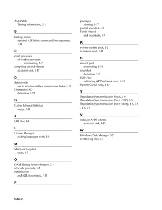 AutoPatch                                          packages
  Timing Information, 2-1                            pinning, 1-17
                                                   partial snapshot, 1-8
B                                                  Patch Wizard
                                                     and snapshots, 1-7
backup_mode
  optional AD Relink command line argument,
  1-11                                             R
                                                   release update pack, 1-2
C                                                  relinkenv.cmd, 1-11
child processes
   of worker processes                             S
        terminating, 3-7                           shared pool
compiling invalid objects                            monitoring, 1-18
   adadmin task, 1-17                              snapshot
                                                     definition, 1-7
D                                                  SQL*Plus
                                                     validating APPS schema from, 1-15
defaults file
                                                   System Global Area, 1-17
  use in non-interactive maintenance tasks, 1-19
Distributed AD
  definition, 1-22                                 T
                                                   Translation Synchronization Patch, 1-6
G                                                  Translation Synchronization Patch (TSP), 1-5
                                                   Translation Synchronization Patch utility, 1-5, 1-5
Gather Schema Statistics
                                                   , 1-6, 1-6
  usage, 1-14

J                                                  V
                                                   validate APPS schema
JAR files, 1-1
                                                     adadmin task, 1-15
L
                                                   W
License Manager
                                                   Windows Task Manager, 3-7
   adding languages with, 1-5
                                                   worker log files, 3-3
M
Maintain Snapshot
  tasks, 1-7

O
OAM Timing Reports feature, 2-1
off-cycle products, 1-2
optimization
   and SQL statements, 1-14

P




Index-2
 
