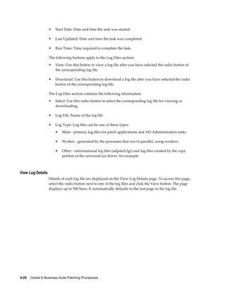 •   Start Date: Date and time the task was started.

                   •   Last Updated: Date and time the task was completed.

                   •   Run Time: Time required to complete the task.

                   The following buttons apply to the Log Files section:
                   •   View: Use this button to view a log file after you have selected the radio button of
                       the corresponding log file.

                   •   Download: Use this button to download a log file after you have selected the radio
                       button of the corresponding log file.

                   The Log Files section contains the following information:
                   •   Select: Use this radio button to select the corresponding log file for viewing or
                       downloading.

                   •   Log File: Name of the log file.

                   •   Log Type: Log files can be one of these types:
                       •   Main - primary log files for patch applications and AD Administration tasks

                       •   Worker - generated by the processes that run in parallel, using workers

                       •   Other - informational log files (adpatch.lgi) and log files created by the copy
                           portion of the universal (u) driver, for example



View Log Details
                   Details of each log file are displayed on the View Log Details page. To access this page,
                   select the radio button next to one of the log files and click the View button. The page
                   displays up to 500 lines. It automatically defaults to the last page in the log file.




4-28    Oracle E-Business Suite Patching Procedures
 
