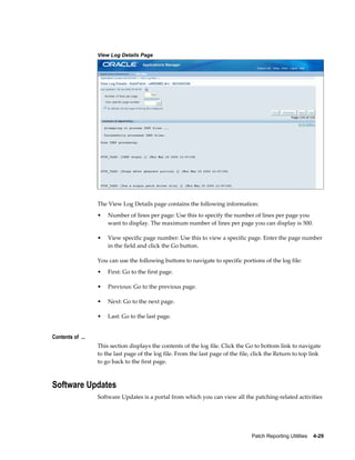 View Log Details Page




                  The View Log Details page contains the following information:
                  •   Number of lines per page: Use this to specify the number of lines per page you
                      want to display. The maximum number of lines per page you can display is 500.

                  •   View specific page number: Use this to view a specific page. Enter the page number
                      in the field and click the Go button.

                  You can use the following buttons to navigate to specific portions of the log file:
                  •   First: Go to the first page.

                  •   Previous: Go to the previous page.

                  •   Next: Go to the next page.

                  •   Last: Go to the last page.


Contents of ...
                  This section displays the contents of the log file. Click the Go to bottom link to navigate
                  to the last page of the log file. From the last page of the file, click the Return to top link
                  to go back to the first page.



Software Updates
                  Software Updates is a portal from which you can view all the patching-related activities




                                                                                  Patch Reporting Utilities    4-29
 