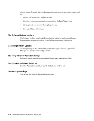 of your system. From the Software Updates main page, you can access information such
                  as:
                  •    patches that have or have not been applied

                  •    latest three patch recommendation requests from the Patch Wizard page

                  •    latest eight jobs run from the Timing Reports page

                  •    links to patching related pages



The Software Updates Interface
                  The Software Updates page is a Web-based utility in Oracle Applications Manager.
                  From this page, you can get an overview of all patching-related information.


Accessing Software Updates
                  To view patching-related activities for your system, log in to Oracle Applications
                  Manager and click the Software Updates tab.


Step 1: Log in to Oracle Applications Manager
                  Follow the instructions in Accessing Patch Wizard, page 3-4 to access OAM.


Step 2: Click on the Software Updates tab
                  From the Applications Dashboard, click the Software Updates tab.


Software Updates Page
                  This section describes the Software Updates page.




4-30    Oracle E-Business Suite Patching Procedures
 