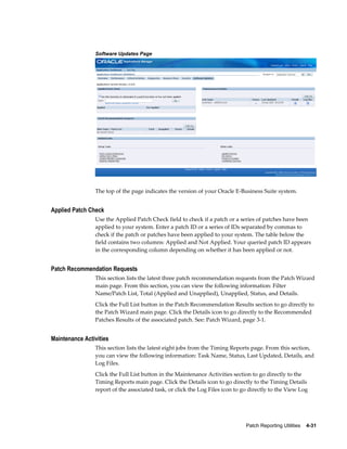 Software Updates Page




                The top of the page indicates the version of your Oracle E-Business Suite system.


Applied Patch Check
                Use the Applied Patch Check field to check if a patch or a series of patches have been
                applied to your system. Enter a patch ID or a series of IDs separated by commas to
                check if the patch or patches have been applied to your system. The table below the
                field contains two columns: Applied and Not Applied. Your queried patch ID appears
                in the corresponding column depending on whether it has been applied or not.


Patch Recommendation Requests
                This section lists the latest three patch recommendation requests from the Patch Wizard
                main page. From this section, you can view the following information: Filter
                Name/Patch List, Total (Applied and Unapplied), Unapplied, Status, and Details.
                Click the Full List button in the Patch Recommendation Results section to go directly to
                the Patch Wizard main page. Click the Details icon to go directly to the Recommended
                Patches Results of the associated patch. See: Patch Wizard, page 3-1.


Maintenance Activities
                This section lists the latest eight jobs from the Timing Reports page. From this section,
                you can view the following information: Task Name, Status, Last Updated, Details, and
                Log Files.
                Click the Full List button in the Maintenance Activities section to go directly to the
                Timing Reports main page. Click the Details icon to go directly to the Timing Details
                report of the associated task, or click the Log Files icon to go directly to the View Log




                                                                               Patch Reporting Utilities    4-31
 
