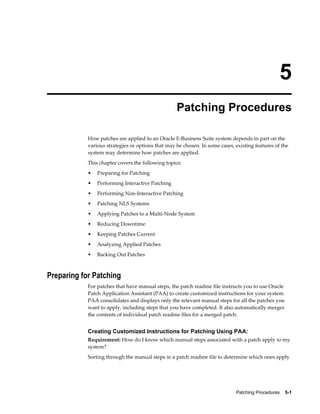 5
                                                   Patching Procedures

            How patches are applied to an Oracle E-Business Suite system depends in part on the
            various strategies or options that may be chosen. In some cases, existing features of the
            system may determine how patches are applied.
            This chapter covers the following topics:
            •   Preparing for Patching
            •   Performing Interactive Patching
            •   Performing Non-Interactive Patching
            •   Patching NLS Systems
            •   Applying Patches to a Multi-Node System
            •   Reducing Downtime
            •   Keeping Patches Current
            •   Analyzing Applied Patches
            •   Backing Out Patches



Preparing for Patching
            For patches that have manual steps, the patch readme file instructs you to use Oracle
            Patch Application Assistant (PAA) to create customized instructions for your system.
            PAA consolidates and displays only the relevant manual steps for all the patches you
            want to apply, including steps that you have completed. It also automatically merges
            the contents of individual patch readme files for a merged patch.


            Creating Customized Instructions for Patching Using PAA:
            Requirement: How do I know which manual steps associated with a patch apply to my
            system?
            Sorting through the manual steps in a patch readme file to determine which ones apply




                                                                             Patching Procedures    5-1
 
