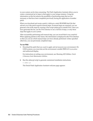 to your system can be time-consuming. The Patch Application Assistant allows you to
                  create a customized set of steps to that apply to your unique instance. Using the
                  information on this list reduces the possibility of performing steps that are not
                  necessary or that have been completed previously during the application of another
                  patch.
                  When you download and unzip a patch, it delivers a static README.html file that
                  advises you if the patch requires manual steps. If manual steps are required, you can
                  generate a list of the steps by running a Perl script (admsi.pl) to initiate PAA. Once you
                  have generated the list, use the PAA interface to see a full list of steps, or only those
                  steps that apply to your system.
                  After successfully performing each manual step, you can record that it was completed.
                  When applying patches in the future, this information is displayed in the PAA interface
                  so that you can see which manual steps you have already performed. Unless specified
                  otherwise, you can previously completed steps.

                  To run PAA
                  1.   Download the patch that you want to apply and set (source) your environment. On
                       UNIX systems, you must also set the environment variable DISPLAY to an active
                       and authorized display.
                       For instructions on setting your environment, see: Running AD Utilities, Oracle
                       E-Business Suite Maintenance Utilities.

                  2.   Run the admsi.pl script to generate customized installation instructions.
                       $ admsi.pl

                       The Oracle Patch Application Assistant welcome page appears:




5-2    Oracle E-Business Suite Patching Procedures
 