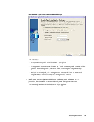 Oracle Patch Application Assistant Welcome Page




     You can select:
     •   View instance-specific instructions for a new patch.

     •   View generic instructions as shipped by Oracle for a new patch - to view all the
         generic manual steps for a particular patch, including the completed steps.

     •   Look at all incomplete tasks from previous patches - to view all the manual
         steps that have not been completed from previous patches.


3.   Select View instance-specific instructions for a new patch. Enter the APPS
     password, and select the location where the patch is staged. Click Next.
     The Summary of Installation Instructions page appears:




                                                                 Patching Procedures    5-3
 