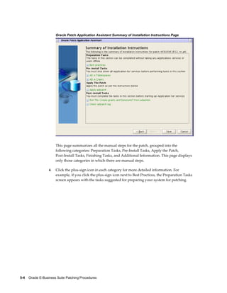 Oracle Patch Application Assistant Summary of Installation Instructions Page




                       This page summarizes all the manual steps for the patch, grouped into the
                       following categories: Preparation Tasks, Pre-Install Tasks, Apply the Patch,
                       Post-Install Tasks, Finishing Tasks, and Additional Information. This page displays
                       only those categories in which there are manual steps.

                  4.   Click the plus-sign icon in each category for more detailed information. For
                       example, if you click the plus-sign icon next to Best Practices, the Preparation Tasks
                       screen appears with the tasks suggested for preparing your system for patching.




5-4    Oracle E-Business Suite Patching Procedures
 