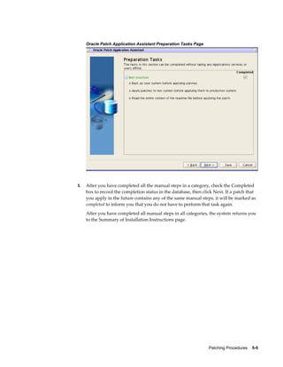 Oracle Patch Application Assistant Preparation Tasks Page




5.   After you have completed all the manual steps in a category, check the Completed
     box to record the completion status in the database, then click Next. If a patch that
     you apply in the future contains any of the same manual steps, it will be marked as
     completed to inform you that you do not have to perform that task again.
     After you have completed all manual steps in all categories, the system returns you
     to the Summary of Installation Instructions page.




                                                                  Patching Procedures    5-5
 