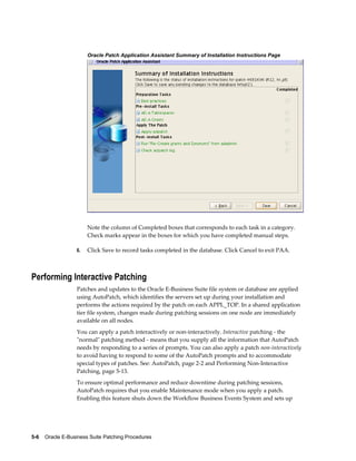 Oracle Patch Application Assistant Summary of Installation Instructions Page




                       Note the column of Completed boxes that corresponds to each task in a category.
                       Check marks appear in the boxes for which you have completed manual steps.

                  6.   Click Save to record tasks completed in the database. Click Cancel to exit PAA.



Performing Interactive Patching
                  Patches and updates to the Oracle E-Business Suite file system or database are applied
                  using AutoPatch, which identifies the servers set up during your installation and
                  performs the actions required by the patch on each APPL_TOP. In a shared application
                  tier file system, changes made during patching sessions on one node are immediately
                  available on all nodes.
                  You can apply a patch interactively or non-interactively. Interactive patching - the
                  "normal" patching method - means that you supply all the information that AutoPatch
                  needs by responding to a series of prompts. You can also apply a patch non-interactively
                  to avoid having to respond to some of the AutoPatch prompts and to accommodate
                  special types of patches. See: AutoPatch, page 2-2 and Performing Non-Interactive
                  Patching, page 5-13.
                  To ensure optimal performance and reduce downtime during patching sessions,
                  AutoPatch requires that you enable Maintenance mode when you apply a patch.
                  Enabling this feature shuts down the Workflow Business Events System and sets up




5-6    Oracle E-Business Suite Patching Procedures
 