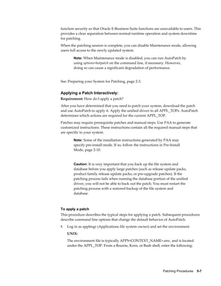 function security so that Oracle E-Business Suite functions are unavailable to users. This
provides a clear separation between normal runtime operation and system downtime
for patching.
When the patching session is complete, you can disable Maintenance mode, allowing
users full access to the newly updated system.

        Note: When Maintenance mode is disabled, you can run AutoPatch by
        using options=hotpatch on the command line, if necessary. However,
        doing so can cause a significant degradation of performance.


See: Preparing your System for Patching, page 2-3.


Applying a Patch Interactively:
Requirement: How do I apply a patch?
After you have determined that you need to patch your system, download the patch
and use AutoPatch to apply it. Apply the unified driver to all APPL_TOPs. AutoPatch
determines which actions are required for the current APPL_TOP.
Patches may require prerequisite patches and manual steps. Use PAA to generate
customized instructions. These instructions contain all the required manual steps that
are specific to your system.

        Note: Some of the installation instructions generated by PAA may
        specify pre-install mode. If so, follow the instructions in Pre-Install
        Mode, page 2-10.


        Caution: It is very important that you back up the file system and
        database before you apply large patches (such as release update packs,
        product family release update packs, or pre-upgrade patches). If the
        patching process fails when running the database portion of the unified
        driver, you will not be able to back out the patch. You must restart the
        patching process with a restored backup of the file system and
        database.



To apply a patch
This procedure describes the typical steps for applying a patch. Subsequent procedures
describe command line options that change the default behavior of AutoPatch.
1.   Log in as applmgr (Applications file system owner) and set the environment:
     UNIX:
     The environment file is typically APPS<CONTEXT_NAME>.env, and is located
     under the APPL_TOP. From a Bourne, Korn, or Bash shell, enter the following:




                                                                   Patching Procedures    5-7
 