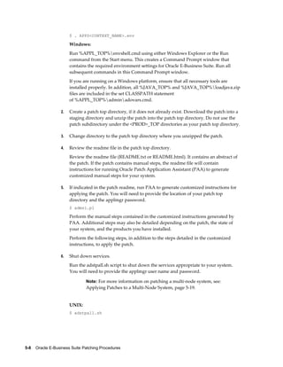 $ . APPS<CONTEXT_NAME>.env

                       Windows:
                       Run %APPL_TOP%envshell.cmd using either Windows Explorer or the Run
                       command from the Start menu. This creates a Command Prompt window that
                       contains the required environment settings for Oracle E-Business Suite. Run all
                       subsequent commands in this Command Prompt window.
                       If you are running on a Windows platform, ensure that all necessary tools are
                       installed properly. In addition, all %JAVA_TOP% and %JAVA_TOP%loadjava.zip
                       files are included in the set CLASSPATH statement
                       of %APPL_TOP%adminadovars.cmd.

                  2.   Create a patch top directory, if it does not already exist. Download the patch into a
                       staging directory and unzip the patch into the patch top directory. Do not use the
                       patch subdirectory under the <PROD>_TOP directories as your patch top directory.

                  3.   Change directory to the patch top directory where you unzipped the patch.

                  4.   Review the readme file in the patch top directory.
                       Review the readme file (README.txt or README.html). It contains an abstract of
                       the patch. If the patch contains manual steps, the readme file will contain
                       instructions for running Oracle Patch Application Assistant (PAA) to generate
                       customized manual steps for your system.

                  5.   If indicated in the patch readme, run PAA to generate customized instructions for
                       applying the patch. You will need to provide the location of your patch top
                       directory and the applmgr password.
                       $ admsi.pl

                       Perform the manual steps contained in the customized instructions generated by
                       PAA. Additional steps may also be detailed depending on the patch, the state of
                       your system, and the products you have installed.
                       Perform the following steps, in addition to the steps detailed in the customized
                       instructions, to apply the patch.

                  6.   Shut down services.
                       Run the adstpall.sh script to shut down the services appropriate to your system.
                       You will need to provide the applmgr user name and password.

                               Note: For more information on patching a multi-node system, see:
                               Applying Patches to a Multi-Node System, page 5-19.


                       UNIX:
                       $ adstpall.sh




5-8    Oracle E-Business Suite Patching Procedures
 