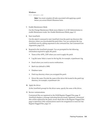 Windows:
     C:> adstpall.cmd

             Note: You must complete all tasks associated with applying a patch
             before you access Oracle E-Business Suite.



7.   Enable Maintenance Mode.
     Use the Change Maintenance Mode menu (Option 1) of AD Administration to
     enable Maintenance mode. See: Enable Maintenance Mode, page 2-3.

8.   Start AutoPatch.
     Use the adpatch command to start AutoPatch from the patch top directory (the
     directory where you downloaded the patch files). You can customize the way
     AutoPatch runs by adding arguments to the command line. See Command Line
     Arguments, page 2-12.

9.   Respond to the AutoPatch prompts. You are prompted for the following
     information required to apply the patch:
     •   Name of the APPL_TOP where you want to apply the patch

     •   Log file name: Select a name for the log file, for example, u<patchnum>.log

     •   Email where you want to receive notifications

     •   Batch size (default is 1000)

     •   Database name

     •   Patch top directory where you unzipped the patch

     •   Driver file name: Provide the name of the driver file located in the patch top
         directory, for example, u<patchnum>.drv


10. Apply the driver.

     At the AutoPatch prompt for the driver name, specify the name of the driver.

11. Review customizations.

     Customized files are registered on the OAM Register Flagged Files page. If
     AutoPatch displays a message indicating that previously registered, customized
     files will be replaced by the patch, review those files in the Register Flagged Files
     page to determine if the customizations need to be reregistered or removed. See:
     Register Flagged Files, page 1-8.




                                                                    Patching Procedures    5-9
 