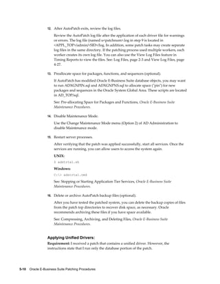12. After AutoPatch exits, review the log files.

                       Review the AutoPatch log file after the application of each driver file for warnings
                       or errors. The log file (named u<patchnum>.log in step 9 is located in
                       <APPL_TOP>/admin/<SID>/log. In addition, some patch tasks may create separate
                       log files in the same directory. If the patching process used multiple workers, each
                       worker creates its own log file. You can also use the View Log Files feature in
                       Timing Reports to view the files. See: Log Files, page 2-3 and View Log Files, page
                       4-27.

                  13. Preallocate space for packages, functions, and sequences (optional).

                       If AutoPatch has modified Oracle E-Business Suite database objects, you may want
                       to run ADXGNPIN.sql and ADXGNPNS.sql to allocate space ("pin") for new
                       packages and sequences in the Oracle System Global Area. These scripts are located
                       in AD_TOP/sql.
                       See: Pre-allocating Space for Packages and Functions, Oracle E-Business Suite
                       Maintenance Procedures.

                  14. Disable Maintenance Mode.

                       Use the Change Maintenance Mode menu (Option 2) of AD Administration to
                       disable Maintenance mode.

                  15. Restart server processes.

                       After verifying that the patch was applied successfully, start all services. Once the
                       services are running, you can allow users to access the system again.
                       UNIX:
                       $ adstrtal.sh

                       Windows:
                       C:> adstrtal.cmd

                       See: Stopping or Starting Application Tier Services, Oracle E-Business Suite
                       Maintenance Procedures.

                  16. Delete or archive AutoPatch backup files (optional).

                       After you have tested the patched system, you can delete the backup copies of files
                       from the patch top directories to recover disk space, as necessary. Oracle
                       recommends archiving these files if you have space available.
                       See: Compressing, Archiving, and Deleting Files, Oracle E-Business Suite
                       Maintenance Procedures.


                  Applying Unified Drivers:
                  Requirement: I received a patch that contains a unified driver. However, the
                  instructions state that I run only the database portion of the patch.




5-10    Oracle E-Business Suite Patching Procedures
 