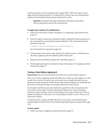 Certain procedures, such as patching with a staged APPL_TOP, may require you to
apply only the database portion of a unified driver. In these cases, use command line
options to tell AutoPatch which portions of the patch to omit.

         Important: AutoPatch will apply all portions of the patch except those
         that you specifically omit on the command line.



To apply only a portion of a unified driver
1.   Follow the instructions in Steps 1 through to 7 in Applying a Patch Interactively,
     page 5-7.

2.   Enter the adpatch command as indicated in Step 8, adding the following options on
     the command line: nocopyportion,nogenerateportion. The command line syntax
     should look like this:
     $ adpatch options=nocopyportion,nogenerateportion

     See: Command Line Arguments, page 2-12.

3.   At the prompt for the driver name, specify the unified (u) driver. AutoPatch runs
     the driver, applying only the database portion of the patch.

4.   Respond to the AutoPatch prompts. See: AutoPatch, page 2-2.

5.   Finish applying the patch as directed in Steps 12 through to 16 in Applying a Patch
     Interactively, page 5-7.


Testing a Patch Before Applying It:
Requirement: How do I test the effects of a patch on my system before I apply it?
One way to see how applying a patch will affect your system is to first apply it on a test
system. If you do not, or cannot, use a test system, you can apply the patch on your
production system using the AutoPatch test mode argument (apply=no). AutoPatch lists
the actions it will take, but does not actually perform any of the actions.
In test mode, AutoPatch reads and validates the patch driver file, reads product file
driver files, extracts object modules from product libraries (for version checking),
performs version checking, and runs AutoConfig (in test mode). It does not, however,
update the database or file system. See: AutoConfig Test Mode, Oracle E-Business Suite
Maintenance Utilities.
To determine how a patch will affect the files in your system, use the Patch Impact
Analysis Report in Patch Wizard. See: Determining Patch Impact on System Files, page
5-36.

To test a patch
1.   Follow the steps in Applying a Patch Interactively, page 5-7.




                                                                 Patching Procedures    5-11
 
