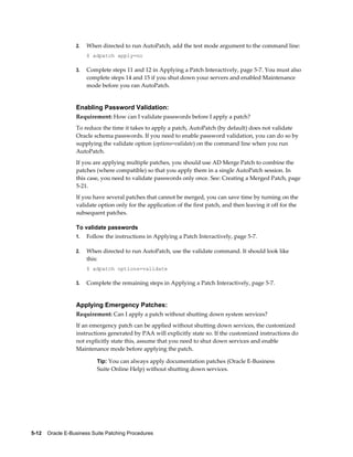 2.   When directed to run AutoPatch, add the test mode argument to the command line:
                       $ adpatch apply=no

                  3.   Complete steps 11 and 12 in Applying a Patch Interactively, page 5-7. You must also
                       complete steps 14 and 15 if you shut down your servers and enabled Maintenance
                       mode before you ran AutoPatch.


                  Enabling Password Validation:
                  Requirement: How can I validate passwords before I apply a patch?
                  To reduce the time it takes to apply a patch, AutoPatch (by default) does not validate
                  Oracle schema passwords. If you need to enable password validation, you can do so by
                  supplying the validate option (options=validate) on the command line when you run
                  AutoPatch.
                  If you are applying multiple patches, you should use AD Merge Patch to combine the
                  patches (where compatible) so that you apply them in a single AutoPatch session. In
                  this case, you need to validate passwords only once. See: Creating a Merged Patch, page
                  5-21.
                  If you have several patches that cannot be merged, you can save time by turning on the
                  validate option only for the application of the first patch, and then leaving it off for the
                  subsequent patches.

                  To validate passwords
                  1.   Follow the instructions in Applying a Patch Interactively, page 5-7.

                  2.   When directed to run AutoPatch, use the validate command. It should look like
                       this:
                       $ adpatch options=validate

                  3.   Complete the remaining steps in Applying a Patch Interactively, page 5-7.


                  Applying Emergency Patches:
                  Requirement: Can I apply a patch without shutting down system services?
                  If an emergency patch can be applied without shutting down services, the customized
                  instructions generated by PAA will explicitly state so. If the customized instructions do
                  not explicitly state this, assume that you need to shut down services and enable
                  Maintenance mode before applying the patch.

                           Tip: You can always apply documentation patches (Oracle E-Business
                           Suite Online Help) without shutting down services.




5-12    Oracle E-Business Suite Patching Procedures
 
