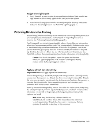To apply an emergency patch
           1.   Apply the patch on a test version of your production database. Make sure the test
                copy is recent so that it closely approximates your production system.

           2.   Run AutoPatch using options=hotpatch and apply the patch. You may not have to
                shut down the server processes. See: AutoPatch Options, page 2-14.



Performing Non-Interactive Patching
           You can apply patches interactively or non-interactively. Interactivepatching means that
           you supply basic information that AutoPatch needs by responding to a series of
           prompts. See: Performing Interactive Patching, page 5-6.
           Applying a patch non-interactively substantially reduces the need for user intervention
           when AutoPatch processes patching tasks. You create a defaults file that contains much
           of the information you would have supplied at the AutoPatch prompts. Then, when
           you run AutoPatch, you specify the name of the defaults file, the location of the patch
           top directory, the name of a driver file, and other parameters on the command line.
           AutoPatch performs the remaining actions based on the information in the defaults file.

                    Caution: You should always back up the file system and database
                    before you apply large patches such as release update packs (RUPs),
                    product family RUPs, or pre-upgrade patches.




           Applying a Patch Non-Interactively:
           Requirement: How do I apply a patch non-interactively?
           Instead of responding to AutoPatch prompts each time you initiate a patching session,
           you can store the responses in a defaults file. Then you specify the name of the defaults
           file when you run patches non-interactively. As it runs, AutoPatch uses the responses to
           complete the information for the corresponding prompts, and completes patch
           processing with little or no user intervention.
           To set up a non-interactive patching session, first create and save a defaults file by using
           the defaultsfile=<defaults file name> argument when you run AutoPatch. This causes the
           information you provide at the prompts, and other pertinent information, to be
           captured and saved.

                    Note: AutoConfig automatically creates a defaults file
                    (adalldefaults.txt) each time it runs. This file can be used as a template
                    to create a customized defaults file. However, we recommend that you
                    create the defaults file as described in this procedure.




                                                                             Patching Procedures    5-13
 