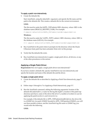 To apply a patch non-interactively
                  1.   Create the defaults file.
                       Start AutoPatch, using the defaultsfile= argument, and specify the file name and the
                       path to the defaults file. This creates a defaults file for the current environment.
                       UNIX:
                       The file must be under the $APPL_TOP/admin/<SID> directory, where <SID> is the
                       database name (ORACLE_SID/TWO_TASK). For example:
                       $ adpatch defaultsfile=$APPL_TOP/admin/testdb1/adpatchdef.txt

                       Windows:
                       The file must be under the %APPL_TOP%admin<SID> directory, where <SID> is
                       the database name (LOCAL). For example:
                       C:> adpatch defaultsfile=%APPL_TOP%admintestdb1adpatchdef.txt

                  2.   Run AutoPatch to the point where it prompts for the directory where the Oracle
                       E-Business Suite patch has been unloaded. Enter abort at this prompt.

                  3.   Verify that the defaults file exists.

                  4.   Run AutoPatch non-interactively to apply a single patch driver, all drivers, or any
                       of the other procedures in this section.


                  Applying a Single Patch Driver:
                  Requirement: How do I apply a single patch driver non-interactively?
                  If you have created a defaults file, specify AutoPatch to run non-interactively and
                  specify the location and name of the defaults file and the driver.

                  To apply a single patch driver
                  1.   Create the defaults file as described in Applying a Patch Non-Interactively, page 5-
                       13.

                  2.   Follow steps 1 through to 7 in Applying a Patch Interactively, page 5-7.

                  3.   Run the AutoPatch command, adding the following arguments: location of the
                       defaults file (defaultsfile=), a name for the log file (logfile=), location of the patch top
                       directory (patchtop=), name of the driver file (driver=), number of workers to use for
                       applying the patch (workers=), and interactive=no.
                       For example, if the defaults file is APPL_TOP/admin/testdb1/def.txt, the driver file
                       is u1234567.drv for patch 1234567 (located in APPL_TOP/patches/1234567), you will
                       use three parallel workers, and the AutoPatch log file name is 1234567.log, you
                       would enter the following.
                       UNIX:




5-14    Oracle E-Business Suite Patching Procedures
 