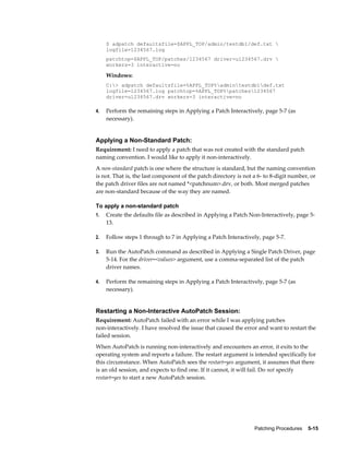 $ adpatch defaultsfile=$APPL_TOP/admin/testdb1/def.txt 
     logfile=1234567.log
     patchtop=$APPL_TOP/patches/1234567 driver=u1234567.drv 
     workers=3 interactive=no

     Windows:
     C:> adpatch defaultsfile=%APPL_TOP%admintestdb1def.txt
     logfile=1234567.log patchtop=%APPL_TOP%patches1234567
     driver=u1234567.drv workers=3 interactive=no

4.   Perform the remaining steps in Applying a Patch Interactively, page 5-7 (as
     necessary).


Applying a Non-Standard Patch:
Requirement: I need to apply a patch that was not created with the standard patch
naming convention. I would like to apply it non-interactively.
A non-standard patch is one where the structure is standard, but the naming convention
is not. That is, the last component of the patch directory is not a 6- to 8-digit number, or
the patch driver files are not named *<patchnum>.drv, or both. Most merged patches
are non-standard because of the way they are named.

To apply a non-standard patch
1.   Create the defaults file as described in Applying a Patch Non-Interactively, page 5-
     13.

2.   Follow steps 1 through to 7 in Applying a Patch Interactively, page 5-7.

3.   Run the AutoPatch command as described in Applying a Single Patch Driver, page
     5-14. For the driver=<values> argument, use a comma-separated list of the patch
     driver names.

4.   Perform the remaining steps in Applying a Patch Interactively, page 5-7 (as
     necessary).


Restarting a Non-Interactive AutoPatch Session:
Requirement: AutoPatch failed with an error while I was applying patches
non-interactively. I have resolved the issue that caused the error and want to restart the
failed session.
When AutoPatch is running non-interactively and encounters an error, it exits to the
operating system and reports a failure. The restart argument is intended specifically for
this circumstance. When AutoPatch sees the restart=yes argument, it assumes that there
is an old session, and expects to find one. If it cannot, it will fail. Do not specify
restart=yes to start a new AutoPatch session.




                                                                  Patching Procedures    5-15
 