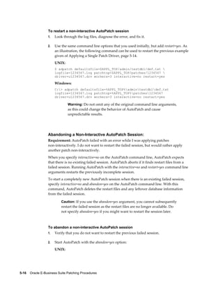 To restart a non-interactive AutoPatch session
                  1.   Look through the log files, diagnose the error, and fix it.

                  2.   Use the same command line options that you used initially, but add restart=yes. As
                       an illustration, the following command can be used to restart the previous example
                       given of Applying a Single Patch Driver, page 5-14.
                       UNIX:
                       $ adpatch defaultsfile=$APPL_TOP/admin/testdb1/def.txt 
                       logfile=1234567.log patchtop=$APPL_TOP/patches/1234567 
                       driver=u1234567.drv workers=3 interactive=no restart=yes

                       Windows:
                       C:> adpatch defaultsfile=%APPL_TOP%admintestdb1def.txt
                       logfile=1234567.log patchtop=%APPL_TOP%patches1234567
                       driver=u1234567.drv workers=3 interactive=no restart=yes

                               Warning: Do not omit any of the original command line arguments,
                               as this could change the behavior of AutoPatch and cause
                               unpredictable results.




                  Abandoning a Non-Interactive AutoPatch Session:
                  Requirement: AutoPatch failed with an error while I was applying patches
                  non-interactively. I do not want to restart the failed session, but would rather apply
                  another patch non-interactively.
                  When you specify interactive=no on the AutoPatch command line, AutoPatch expects
                  that there is no existing failed session. AutoPatch aborts if it finds restart files from a
                  failed session. Running AutoPatch with the interactive=no and restart=yes command line
                  arguments restarts the previously incomplete session.
                  To start a completely new AutoPatch session when there is an existing failed session,
                  specify interactive=no and abandon=yes on the AutoPatch command line. With this
                  command, AutoPatch deletes the restart files and any leftover database information
                  from the failed session.

                           Caution: If you use the abandon=yes argument, you cannot subsequently
                           restart the failed session as the restart files are no longer available. Do
                           not specify abandon=yes if you might want to restart the session later.



                  To abandon a non-interactive AutoPatch session
                  1.   Verify that you do not want to restart the previous failed session.

                  2.   Start AutoPatch with the abandon=yes option:
                       UNIX:




5-16    Oracle E-Business Suite Patching Procedures
 