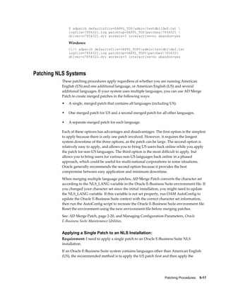 $ adpatch defaultsfile=$APPL_TOP/admin/testdb1/def.txt 
              logfile=7654321.log patchtop=$APPL_TOP/patches/7654321 
              driver=c7654321.drv workers=3 interactive=no abandon=yes

              Windows:
              C:/> adpatch defaultsfile=%APPL_TOP%admintestdb1def.txt
              logfile=7654321.log patchtop=%APPL_TOP%patches7654321
              driver=c7654321.drv workers=3 interactive=no abandon=yes




Patching NLS Systems
          These patching procedures apply regardless of whether you are running American
          English (US) and one additional language, or American English (US) and several
          additional languages. If your system uses multiple languages, you can use AD Merge
          Patch to create merged patches in the following ways:
          •   A single, merged patch that contains all languages (including US).

          •   One merged patch for US and a second merged patch for all other languages.

          •   A separate merged patch for each language.

          Each of these options has advantages and disadvantages. The first option is the simplest
          to apply because there is only one patch involved. However, it requires the longest
          system downtime of the three options, as the patch can be large. The second option is
          relatively easy to apply, and allows you to bring US users back online while you apply
          the patch for non-US languages. The third option is the most difficult to apply, but
          allows you to bring users for various non-US languages back online in a phased
          approach, which could be useful for multi-national corporations in some situations.
          Oracle generally recommends the second option because it provides the best
          compromise between easy application and minimum downtime.
          When merging multiple language patches, AD Merge Patch converts the character set
          according to the NLS_LANG variable in the Oracle E-Business Suite environment file. If
          you changed your character set since the initial installation, you might need to update
          the NLS_LANG variable. If this variable is not set properly, run OAM AutoConfig to
          update the Oracle E-Business Suite context with the correct character set information,
          then run the AutoConfig script to recreate the Oracle E-Business Suite environment file.
          Reset the environment using the new environment file before merging patches.
          See: AD Merge Patch, page 2-20, and Managing Configuration Parameters, Oracle
          E-Business Suite Maintenance Utilities.


          Applying a Single Patch to an NLS Installation:
          Requirement: I need to apply a single patch to an Oracle E-Business Suite NLS
          installation.
          If an Oracle E-Business Suite system contains languages other than American English
          (US), the recommended method is to apply the US patch first and then apply the




                                                                         Patching Procedures    5-17
 