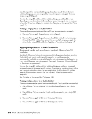 translation patch for each installed language. If you have installed more than one
                  additional language, you can merge all the translation patches and apply them as a
                  single, merged NLS patch.
                  You can also merge US patches with the additional language patches. However,
                  depending on your downtime window and your system topology, it may be necessary
                  to keep the US and non-US patches separate. See: Applying an Emergency NLS Patch,
                  page 5-19.

                  To apply a single patch to an NLS installation
                  This procedure assumes that you will apply US and language patches separately.
                  1.   Use AutoPatch to apply the patch driver of the US patch.

                  2.   Use AutoPatch to apply the patch drivers of each NLS patch. If you have merged
                       the individual NLS patches for a system that runs multiple languages, apply the
                       driver for the merged NLS patch. See: Applying a Patch Interactively, page 5-7.


                  Applying Multiple Patches to an NLS Installation:
                  Requirement: I need to apply several patches to an Oracle E-Business Suite NLS
                  installation.
                  If an Oracle E-Business Suite system contains multiple languages other than American
                  English (US) and you are applying multiple patches for each language, the
                  recommended method is to merge all US patches into a single patch and all patches for
                  every non-US language into a single patch. Then apply the merged US patch followed
                  by the merged language patch.
                  You can also merge US patches with the additional language patches or merge each
                  language in separate language-specific patches. Depending on your downtime window
                  and your system topology, it may be necessary to keep the US and non-US patches
                  separate. This procedure assumes that you will apply US and language patches
                  separately.
                  See: Applying an Emergency NLS Patch, page 5-19.

                  To apply multiple patches to an NLS installation
                  This example assumes the system has American English, French, and German installed.
                  1.   Use AD Merge Patch to merge the US (American English) patches into a single
                       patch.

                  2.   Use AD Merge Patch to merge the French and German patches into a single NLS
                       patch.

                  3.   Use AutoPatch to apply all drivers of the merged US patch.

                  4.   Use AutoPatch to apply all drivers of the merged NLS patch.




5-18    Oracle E-Business Suite Patching Procedures
 