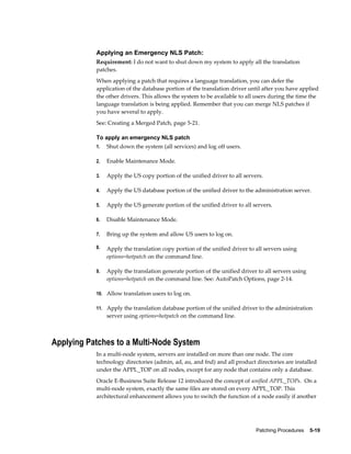 Applying an Emergency NLS Patch:
           Requirement: I do not want to shut down my system to apply all the translation
           patches.
           When applying a patch that requires a language translation, you can defer the
           application of the database portion of the translation driver until after you have applied
           the other drivers. This allows the system to be available to all users during the time the
           language translation is being applied. Remember that you can merge NLS patches if
           you have several to apply.
           See: Creating a Merged Patch, page 5-21.

           To apply an emergency NLS patch
           1.   Shut down the system (all services) and log off users.

           2.   Enable Maintenance Mode.

           3.   Apply the US copy portion of the unified driver to all servers.

           4.   Apply the US database portion of the unified driver to the administration server.

           5.   Apply the US generate portion of the unified driver to all servers.

           6.   Disable Maintenance Mode.

           7.   Bring up the system and allow US users to log on.

           8.   Apply the translation copy portion of the unified driver to all servers using
                options=hotpatch on the command line.

           9.   Apply the translation generate portion of the unified driver to all servers using
                options=hotpatch on the command line. See: AutoPatch Options, page 2-14.

           10. Allow translation users to log on.

           11. Apply the translation database portion of the unified driver to the administration
                server using options=hotpatch on the command line.



Applying Patches to a Multi-Node System
           In a multi-node system, servers are installed on more than one node. The core
           technology directories (admin, ad, au, and fnd) and all product directories are installed
           under the APPL_TOP on all nodes, except for any node that contains only a database.
           Oracle E-Business Suite Release 12 introduced the concept of unified APPL_TOPs. On a
           multi-node system, exactly the same files are stored on every APPL_TOP. This
           architectural enhancement allows you to switch the function of a node easily if another




                                                                            Patching Procedures    5-19
 
