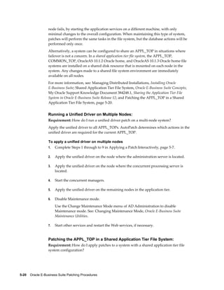 node fails, by starting the application services on a different machine, with only
                  minimal changes to the overall configuration. When maintaining this type of system,
                  patches will perform the same tasks in the file system, but the database actions will be
                  performed only once.
                  Alternatively, a system can be configured to share an APPL_TOP in situations where
                  failover is not a concern. In a shared application tier file system, the APPL_TOP,
                  COMMON_TOP, OracleAS 10.1.2 Oracle home, and OracleAS 10.1.3 Oracle home file
                  systems are installed on a shared disk resource that is mounted on each node in the
                  system. Any changes made to a shared file system environment are immediately
                  available on all nodes.
                  For more information, see: Managing Distributed Installations, Installing Oracle
                  E-Business Suite; Shared Application Tier File System, Oracle E-Business Suite Concepts;
                  My Oracle Support Knowledge Document 384248.1, Sharing the Application Tier File
                  System in Oracle E-Business Suite Release 12; and Patching the APPL_TOP in a Shared
                  Application Tier File System, page 5-20.


                  Running a Unified Driver on Multiple Nodes:
                  Requirement: How do I run a unified driver patch on a multi-node system?
                  Apply the unified driver to all APPL_TOPs. AutoPatch determines which actions in the
                  unified driver are required for the current APPL_TOP.

                  To apply a unified driver on multiple nodes
                  1.   Complete Steps 1 through to 9 in Applying a Patch Interactively, page 5-7.

                  2.   Apply the unified driver on the node where the administration server is located.

                  3.   Apply the unified driver on the node where the concurrent processing server is
                       located.

                  4.   Start the concurrent managers.

                  5.   Apply the unified driver on the remaining nodes in the application tier.

                  6.   Disable Maintenance mode.
                       Use the Change Maintenance Mode menu of AD Administration to disable
                       Maintenance mode. See: Changing Maintenance Mode, Oracle E-Business Suite
                       Maintenance Utilities.

                  7.   Start other services and restart the Web services, if necessary.


                  Patching the APPL_TOP in a Shared Application Tier File System:
                  Requirement: How do I apply patches to a system with a shared application tier file
                  system configuration?




5-20    Oracle E-Business Suite Patching Procedures
 